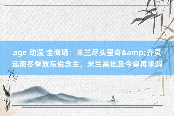 age 动漫 全商场：米兰尽头里奇&齐灵远离冬季放东说念主，米兰需比及今夏再求购
