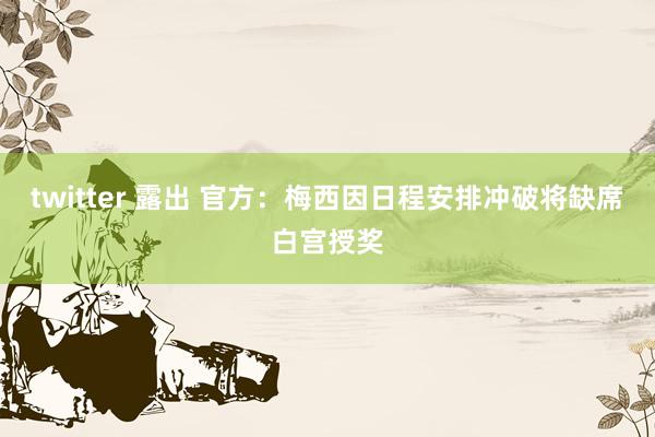 twitter 露出 官方：梅西因日程安排冲破将缺席白宫授奖