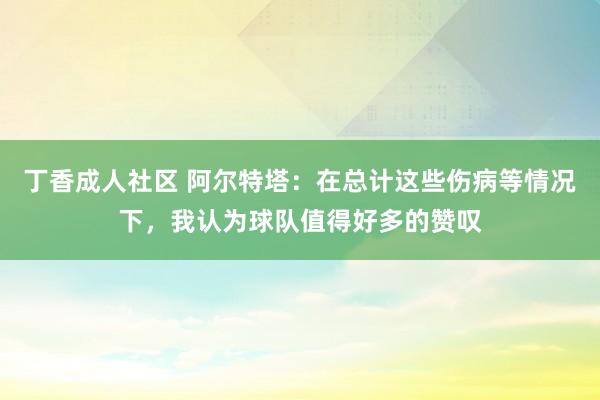 丁香成人社区 阿尔特塔：在总计这些伤病等情况下，我认为球队值得好多的赞叹