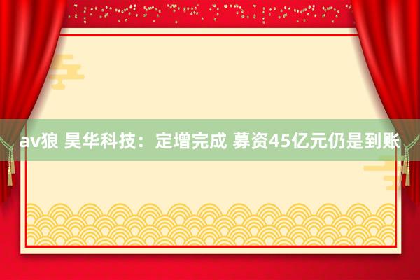 av狼 昊华科技：定增完成 募资45亿元仍是到账