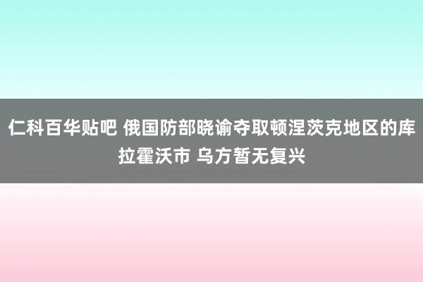 仁科百华贴吧 俄国防部晓谕夺取顿涅茨克地区的库拉霍沃市 乌方暂无复兴