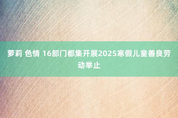 萝莉 色情 16部门都集开展2025寒假儿童善良劳动举止