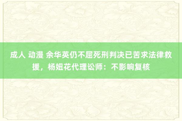 成人 动漫 余华英仍不屈死刑判决已苦求法律救援，杨妞花代理讼师：不影响复核