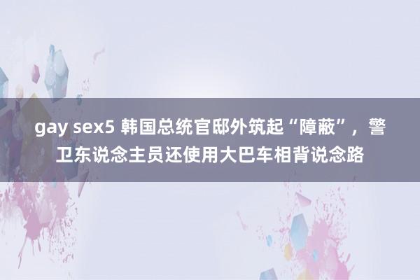 gay sex5 韩国总统官邸外筑起“障蔽”，警卫东说念主员还使用大巴车相背说念路