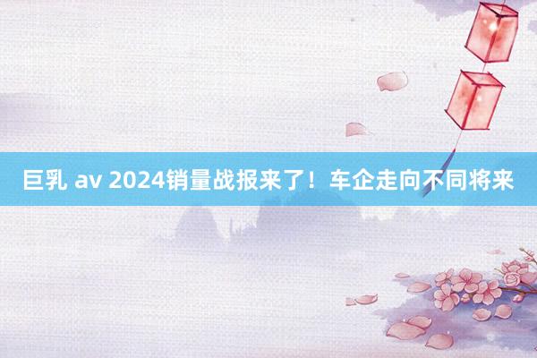 巨乳 av 2024销量战报来了！车企走向不同将来