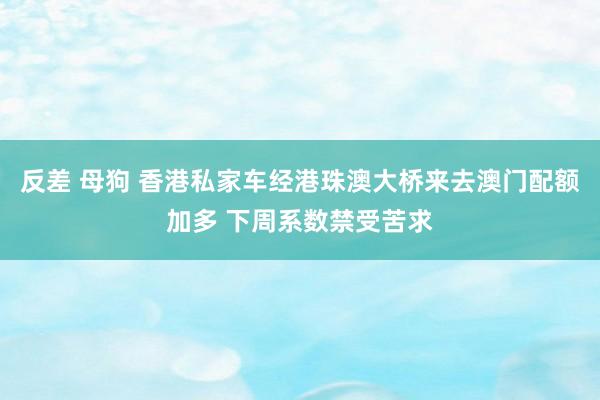 反差 母狗 香港私家车经港珠澳大桥来去澳门配额加多 下周系数禁受苦求