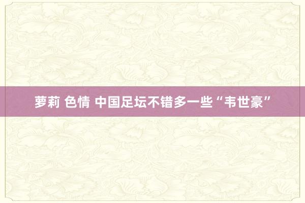 萝莉 色情 中国足坛不错多一些“韦世豪”