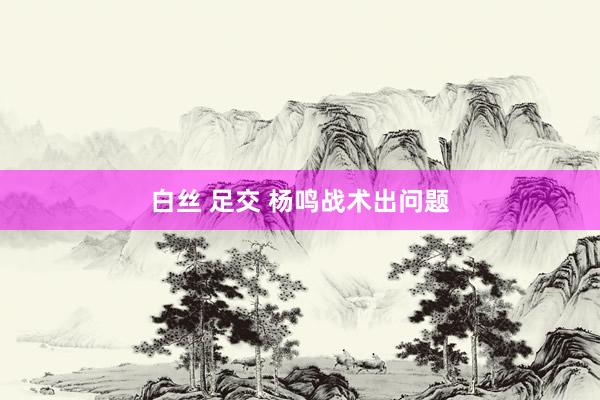 白丝 足交 杨鸣战术出问题