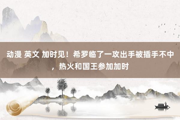 动漫 英文 加时见！希罗临了一攻出手被插手不中，热火和国王参加加时