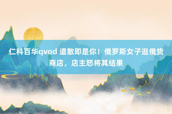 仁科百华qvod 遣散即是你！俄罗斯女子逛俄货商店，店主怒将其结果