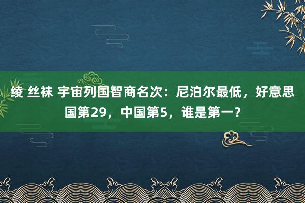 绫 丝袜 宇宙列国智商名次：尼泊尔最低，好意思国第29，中国第5，谁是第一？