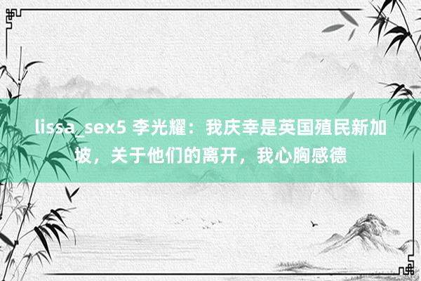 lissa_sex5 李光耀：我庆幸是英国殖民新加坡，关于他们的离开，我心胸感德