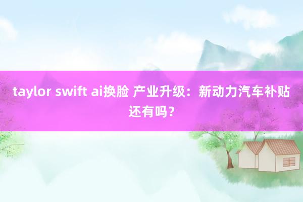 taylor swift ai换脸 产业升级：新动力汽车补贴还有吗？