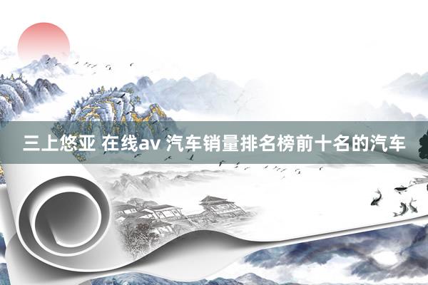 三上悠亚 在线av 汽车销量排名榜前十名的汽车