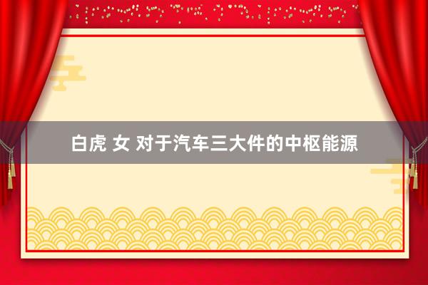 白虎 女 对于汽车三大件的中枢能源