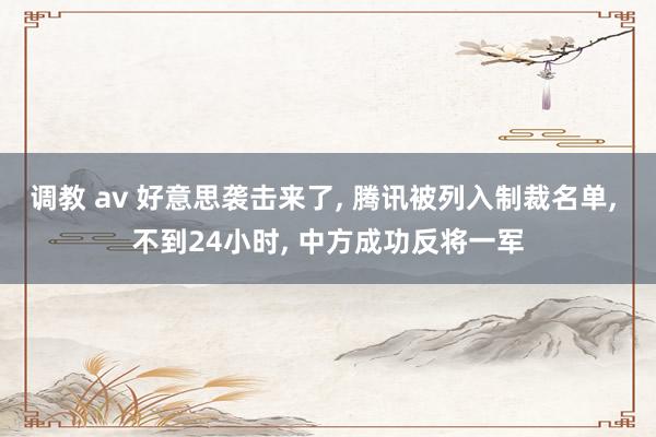 调教 av 好意思袭击来了， 腾讯被列入制裁名单， 不到24小时， 中方成功反将一军