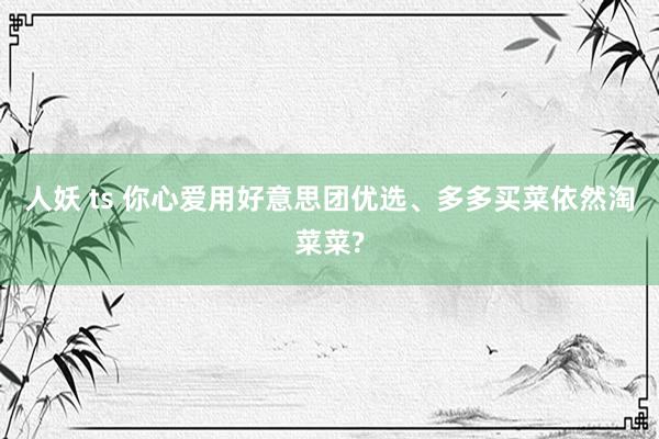 人妖 ts 你心爱用好意思团优选、多多买菜依然淘菜菜?