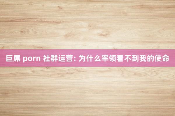 巨屌 porn 社群运营: 为什么率领看不到我的使命