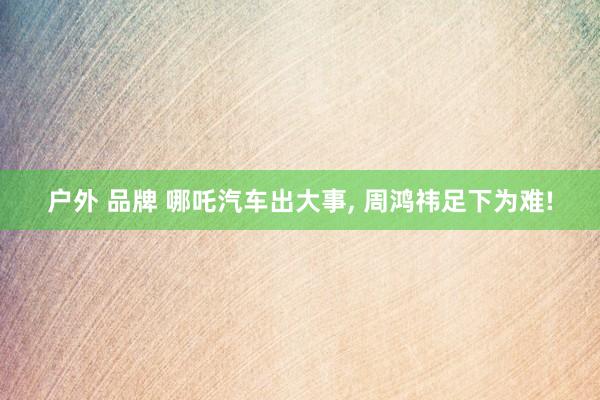 户外 品牌 哪吒汽车出大事， 周鸿祎足下为难!