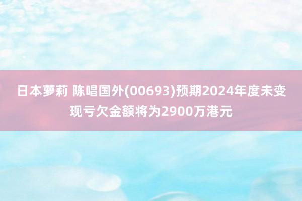日本萝莉 陈唱国外(00693)预期2024年度未变现亏欠金额将为2900万港元