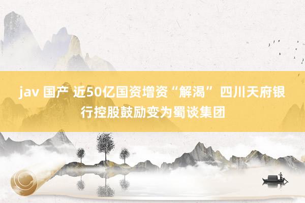 jav 国产 近50亿国资增资“解渴” 四川天府银行控股鼓励变为蜀谈集团