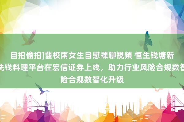 自拍偷拍]藝校兩女生自慰裸聊視頻 恒生钱塘新一代反洗钱料理平台在宏信证券上线，助力行业风险合规数智化升级