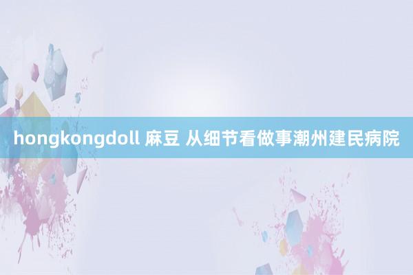 hongkongdoll 麻豆 从细节看做事潮州建民病院
