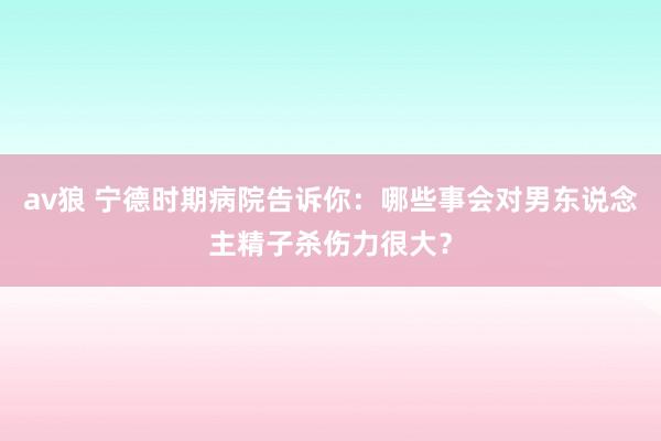 av狼 宁德时期病院告诉你：哪些事会对男东说念主精子杀伤力很大？