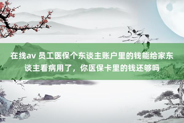 在线av 员工医保个东谈主账户里的钱能给家东谈主看病用了，你医保卡里的钱还够吗