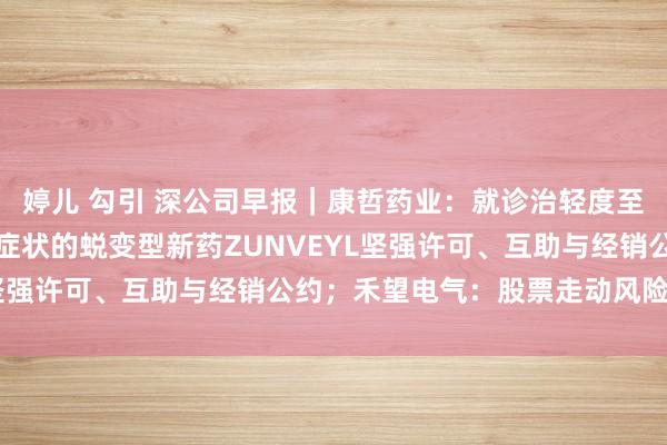 婷儿 勾引 深公司早报｜康哲药业：就诊治轻度至中度阿尔茨海默型呆板症状的蜕变型新药ZUNVEYL坚强许可、互助与经销公约；禾望电气：股票走动风险提醒