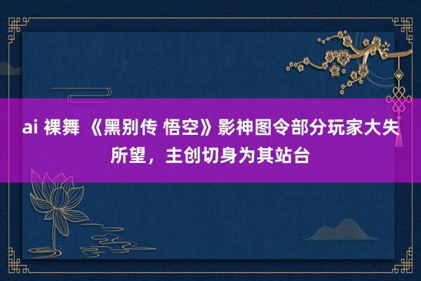 ai 裸舞 《黑别传 悟空》影神图令部分玩家大失所望，主创切身为其站台