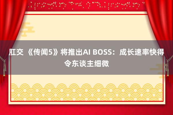 肛交 《传闻5》将推出AI BOSS：成长速率快得令东谈主细微