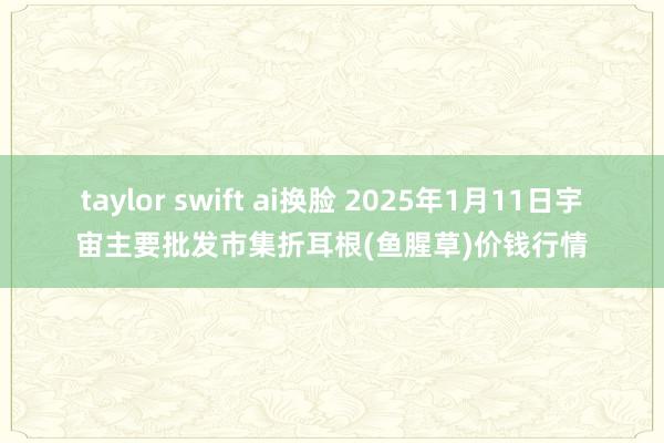 taylor swift ai换脸 2025年1月11日宇宙主要批发市集折耳根(鱼腥草)价钱行情