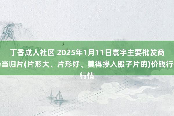丁香成人社区 2025年1月11日寰宇主要批发商场当归片(片形大、片形好、莫得掺入股子片的)价钱行情