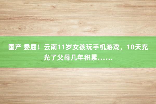 国产 委屈！云南11岁女孩玩手机游戏，10天充光了父母几年积累……