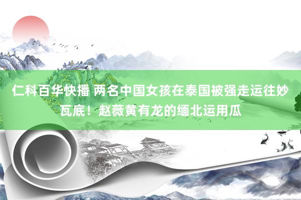 仁科百华快播 两名中国女孩在泰国被强走运往妙瓦底！赵薇黄有龙的缅北运用瓜