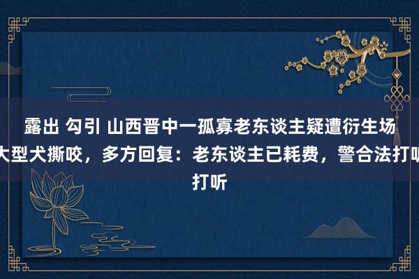 露出 勾引 山西晋中一孤寡老东谈主疑遭衍生场大型犬撕咬，多方回复：老东谈主已耗费，警合法打听