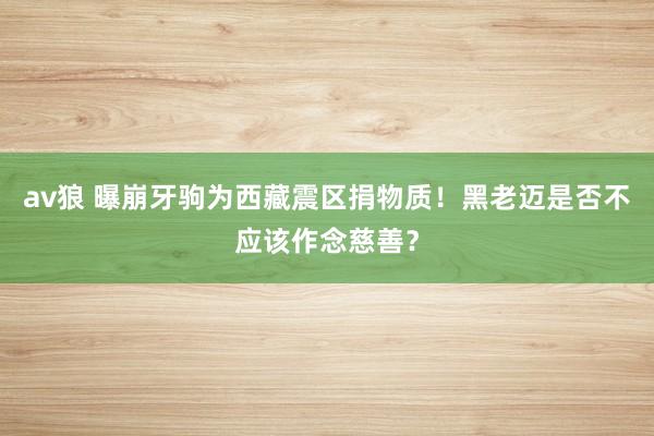 av狼 曝崩牙驹为西藏震区捐物质！黑老迈是否不应该作念慈善？