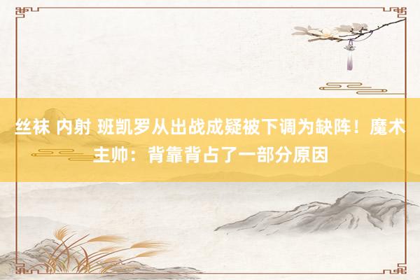 丝袜 内射 班凯罗从出战成疑被下调为缺阵！魔术主帅：背靠背占了一部分原因