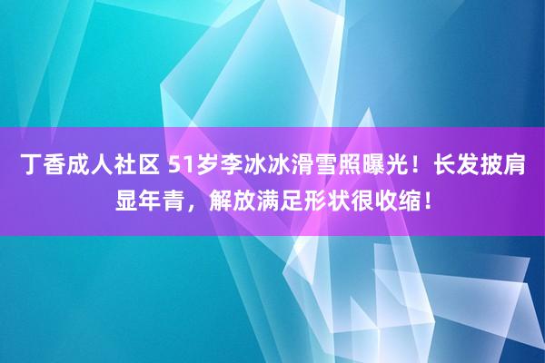 丁香成人社区 51岁李冰冰滑雪照曝光！长发披肩显年青，解放满足形状很收缩！