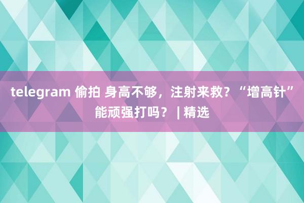 telegram 偷拍 身高不够，注射来救？“增高针”能顽强打吗？ | 精选
