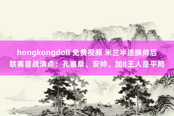 hongkongdoll 免费视频 米兰半途换帅后联赛首战清点：孔塞桑、安帅、加8王人是平局
