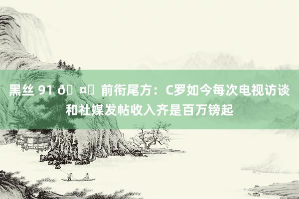 黑丝 91 🤑前衔尾方：C罗如今每次电视访谈和社媒发帖收入齐是百万镑起