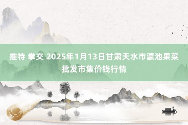 推特 拳交 2025年1月13日甘肃天水市瀛池果菜批发市集价钱行情