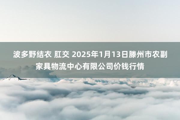 波多野结衣 肛交 2025年1月13日滕州市农副家具物流中心有限公司价钱行情