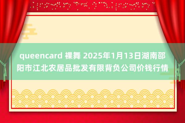 queencard 裸舞 2025年1月13日湖南邵阳市江北农居品批发有限背负公司价钱行情