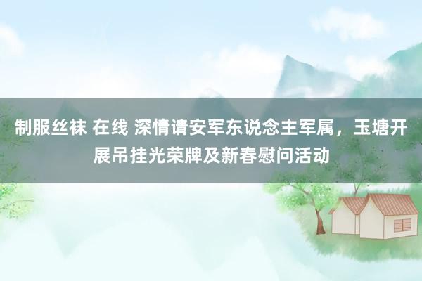 制服丝袜 在线 深情请安军东说念主军属，玉塘开展吊挂光荣牌及新春慰问活动
