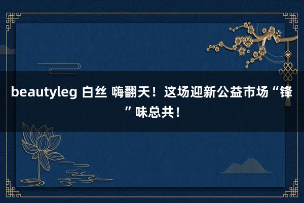 beautyleg 白丝 嗨翻天！这场迎新公益市场“锋”味总共！