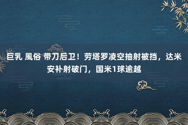 巨乳 風俗 带刀后卫！劳塔罗凌空抽射被挡，达米安补射破门，国米1球逾越