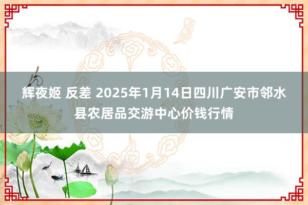 辉夜姬 反差 2025年1月14日四川广安市邻水县农居品交游中心价钱行情